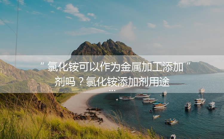 氯化銨可以作為金屬加工添加劑嗎？氯化銨添加劑用途